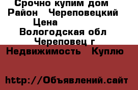  Срочно купим дом  › Район ­ Череповецкий › Цена ­ 900 000 - Вологодская обл., Череповец г. Недвижимость » Куплю   